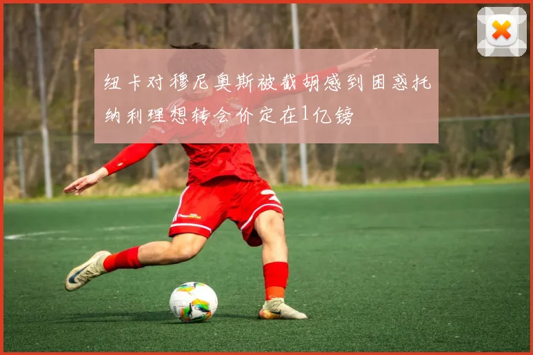 纽卡对穆尼奥斯被截胡感到困惑托纳利理想转会价定在1亿镑