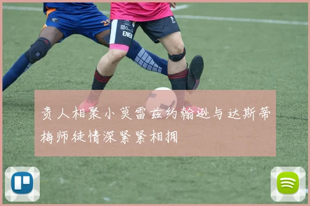 贵人相聚小莫雷兹约翰逊与达斯蒂梅师徒情深紧紧相拥