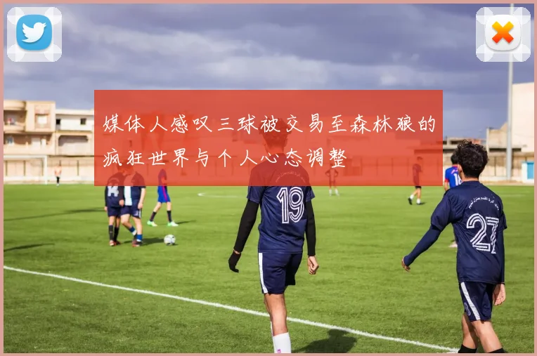 媒体人感叹三球被交易至森林狼的疯狂世界与个人心态调整