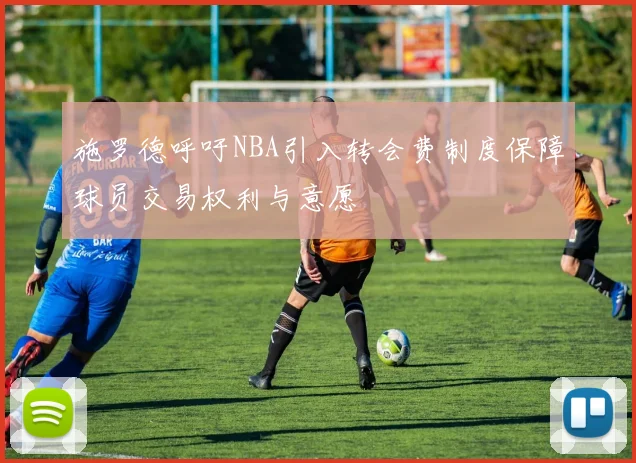 施罗德呼吁NBA引入转会费制度保障球员交易权利与意愿
