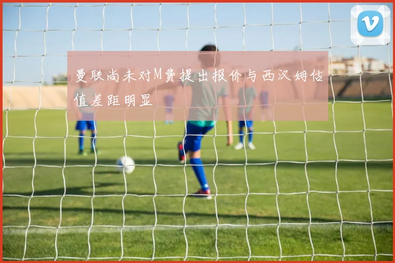 曼联尚未对M费提出报价与西汉姆估值差距明显