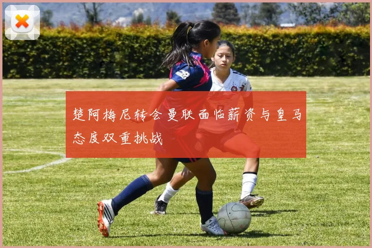 楚阿梅尼转会曼联面临薪资与皇马态度双重挑战