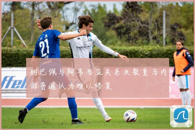 姆巴佩与阿韦洛亚关系决裂皇马内部普遍认为难以修复