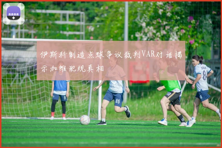 伊斯科制造点球争议裁判VAR对话揭示加维犯规真相