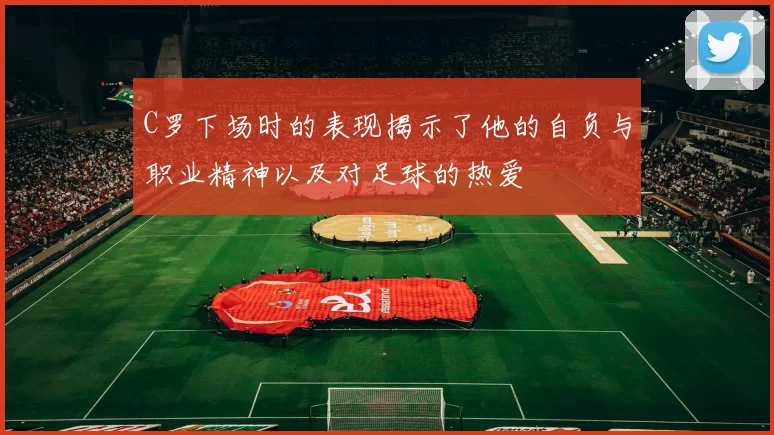 C罗下场时的表现揭示了他的自负与职业精神以及对足球的热爱