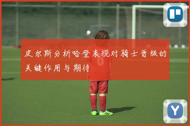 皮尔斯分析哈登表现对骑士晋级的关键作用与期待