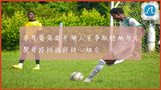 字母哥若离开湖人可争取特纳与东契奇搭档成新核心组合