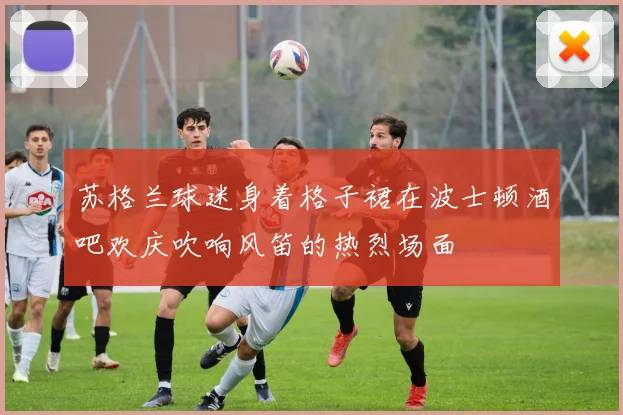 苏格兰球迷身着格子裙在波士顿酒吧欢庆吹响风笛的热烈场面
