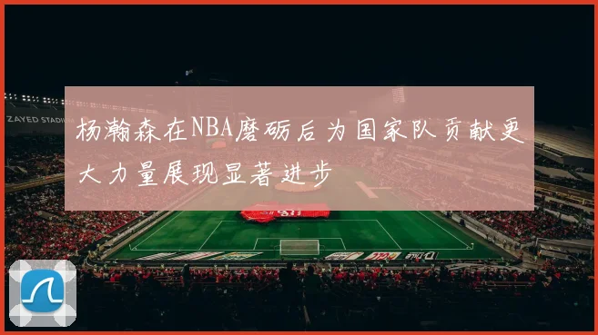 杨瀚森在NBA磨砺后为国家队贡献更大力量展现显著进步