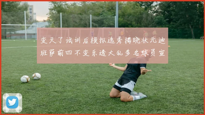 变天了试训后模拟选秀揭晓状元迪班萨前四不变乐透大乱多名球员宣布退选