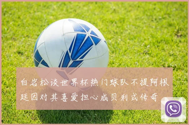 白岩松谈世界杯热门球队不提阿根廷因对其喜爱担心成贝利式传奇