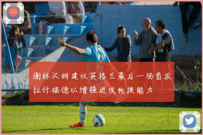 谢林汉姆建议英格兰最后一场首发拉什福德以增强进攻轮换能力