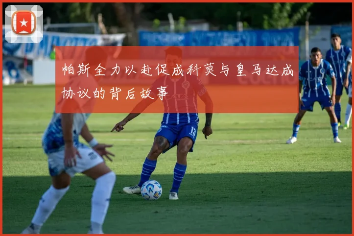 帕斯全力以赴促成科莫与皇马达成协议的背后故事