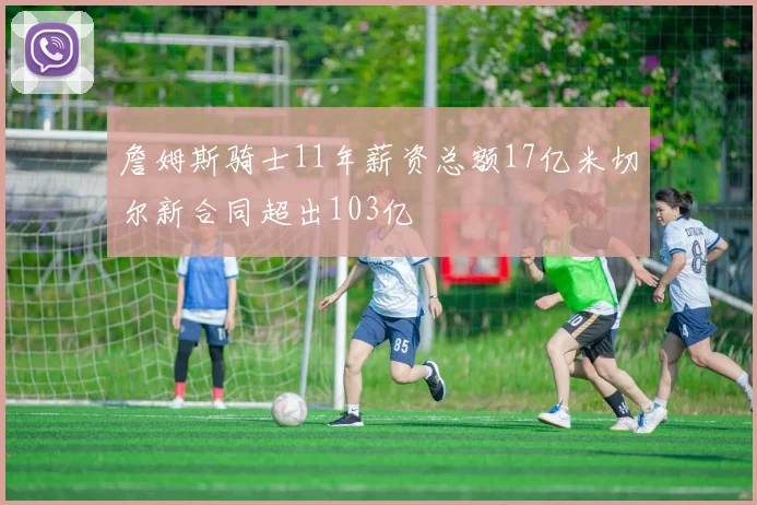 詹姆斯骑士11年薪资总额17亿米切尔新合同超出103亿